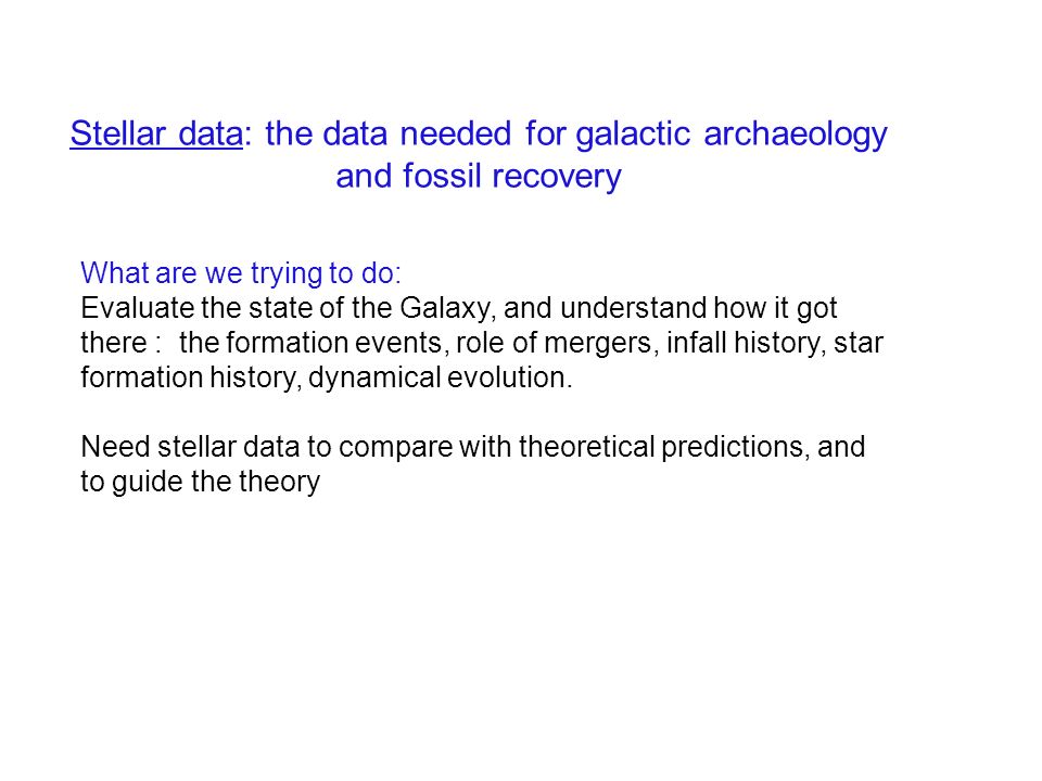 Stellar data: the data needed for galactic archaeology and fossil recovery What are we trying to do: Evaluate the state of the Galaxy, and understand how it got there : the formation events, role of mergers, infall history, star formation history, dynamical evolution.