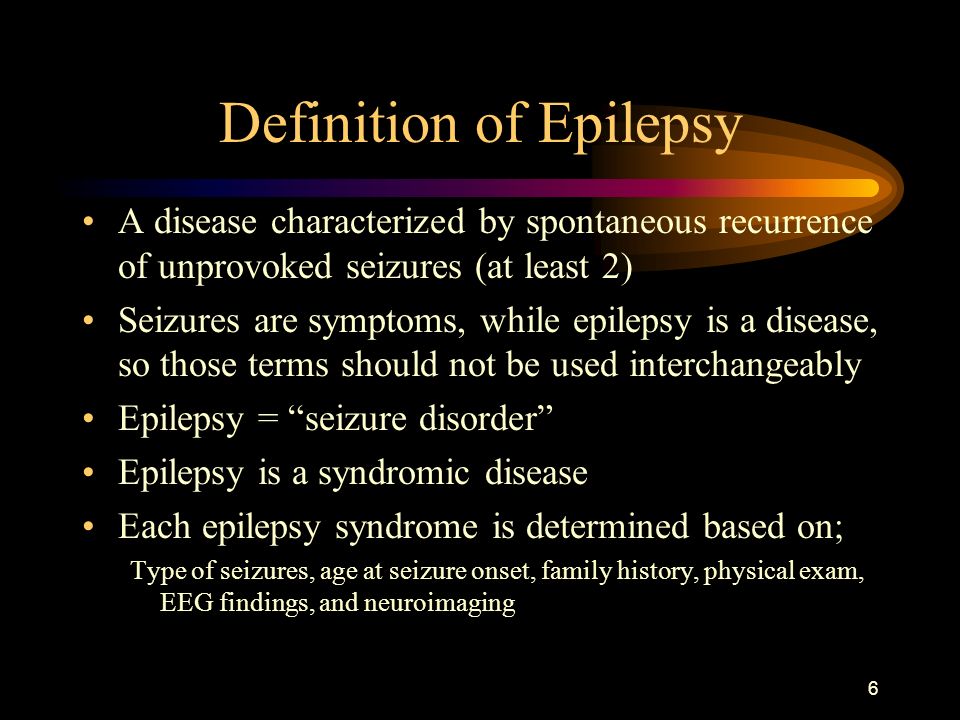 6 Definition of Epilepsy A disease characterized by spontaneous recurrence of unprovoked seizures (at least 2) Seizures are symptoms, while epilepsy is a disease, so those terms should not be used interchangeably Epilepsy = seizure disorder Epilepsy is a syndromic disease Each epilepsy syndrome is determined based on; Type of seizures, age at seizure onset, family history, physical exam, EEG findings, and neuroimaging
