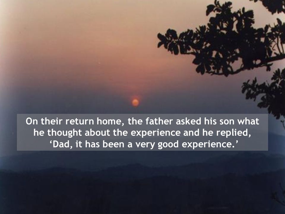 On their return home, the father asked his son what he thought about the experience and he replied, ‘Dad, it has been a very good experience.’