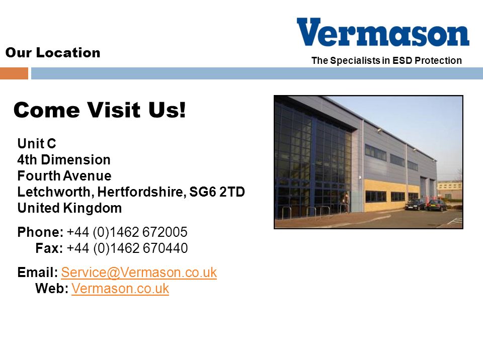 Our Location The Specialists in ESD Protection Unit C 4th Dimension Fourth Avenue Letchworth, Hertfordshire, SG6 2TD United Kingdom Phone: +44 (0) Fax: +44 (0) Web: Come Visit Us!