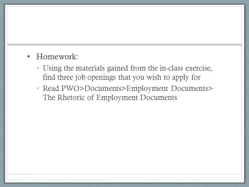Homework: Using the materials gained from the in-class exercise, find three job openings that you wish to apply for Read PWO>Documents>Employment Documents> The Rhetoric of Employment Documents
