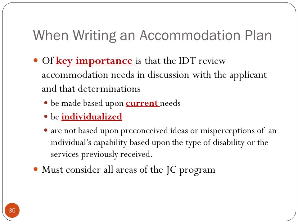 When Writing an Accommodation Plan 35 Of key importance is that the IDT review accommodation needs in discussion with the applicant and that determinations be made based upon current needs be individualized are not based upon preconceived ideas or misperceptions of an individual’s capability based upon the type of disability or the services previously received.