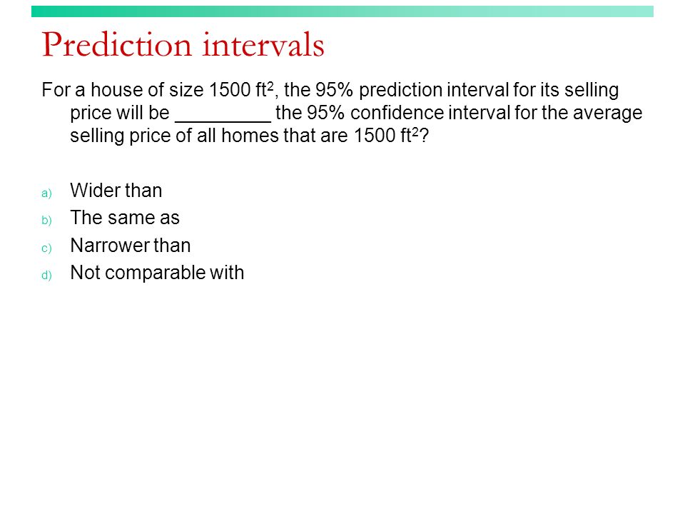 Prediction intervals For a house of size 1500 ft 2, the 95% prediction interval for its selling price will be _________ the 95% confidence interval for the average selling price of all homes that are 1500 ft 2 .
