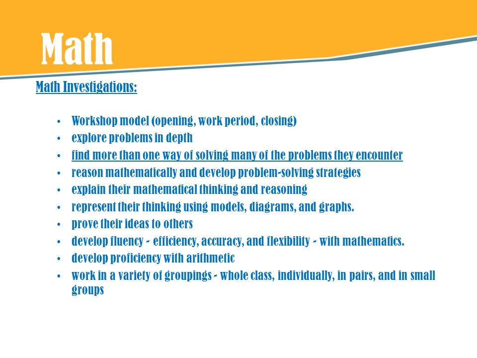 Math Math Investigations: Workshop model (opening, work period, closing) explore problems in depth find more than one way of solving many of the problems they encounter reason mathematically and develop problem-solving strategies explain their mathematical thinking and reasoning represent their thinking using models, diagrams, and graphs.