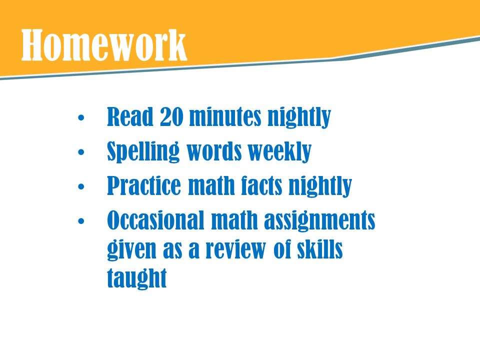 Homework Read 20 minutes nightly Spelling words weekly Practice math facts nightly Occasional math assignments given as a review of skills taught