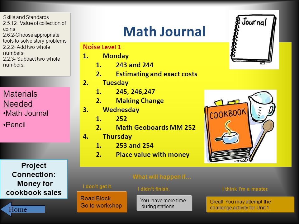 Math Journal Noise Level 1 1.Monday and Estimating and exact costs 2.Tuesday 1.245, 246,247 2.Making Change 3.Wednesday Math Geoboards MM Thursday and Place value with money Skills and Standards Value of collection of coins Choose appropriate tools to solve story problems Add two whole numbers Subtract two whole numbers What will happen if… I don’t get it.