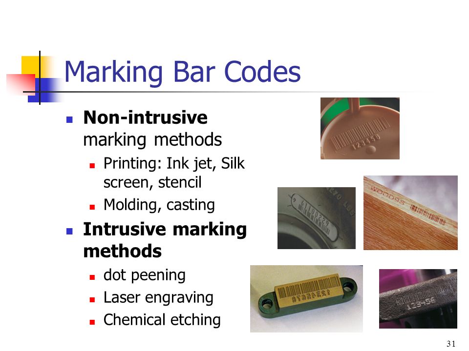 31 Marking Bar Codes Non-intrusive marking methods Printing: Ink jet, Silk screen, stencil Molding, casting Intrusive marking methods dot peening Laser engraving Chemical etching