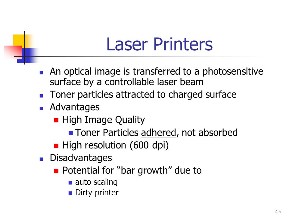 45 Laser Printers An optical image is transferred to a photosensitive surface by a controllable laser beam Toner particles attracted to charged surface Advantages High Image Quality Toner Particles adhered, not absorbed High resolution (600 dpi) Disadvantages Potential for bar growth due to auto scaling Dirty printer