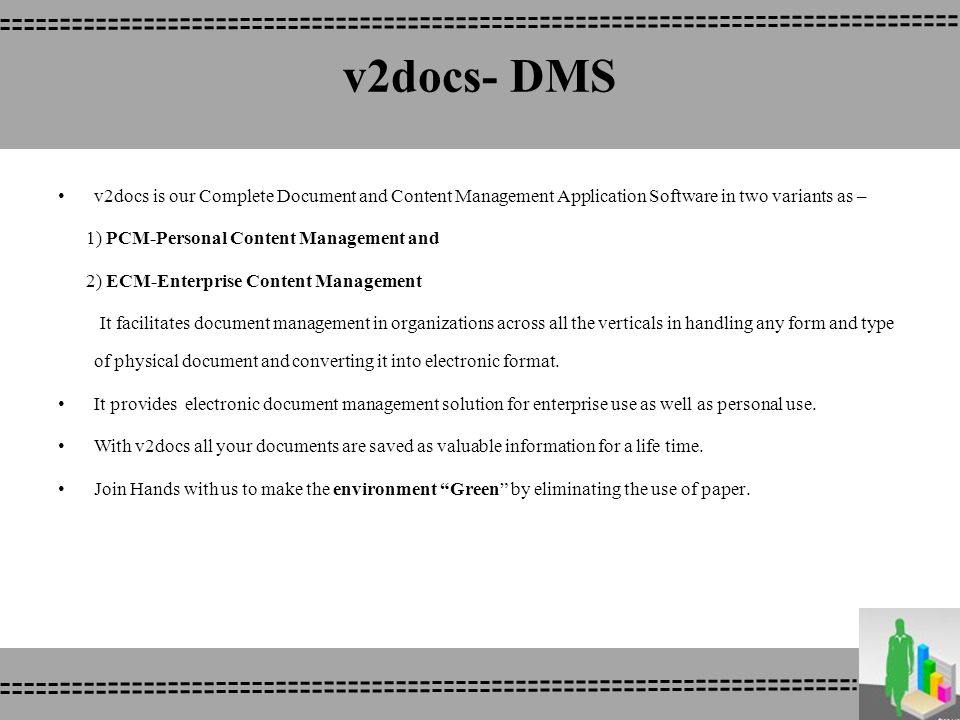 v2docs- DMS v2docs is our Complete Document and Content Management Application Software in two variants as – 1) PCM-Personal Content Management and 2) ECM-Enterprise Content Management It facilitates document management in organizations across all the verticals in handling any form and type of physical document and converting it into electronic format.