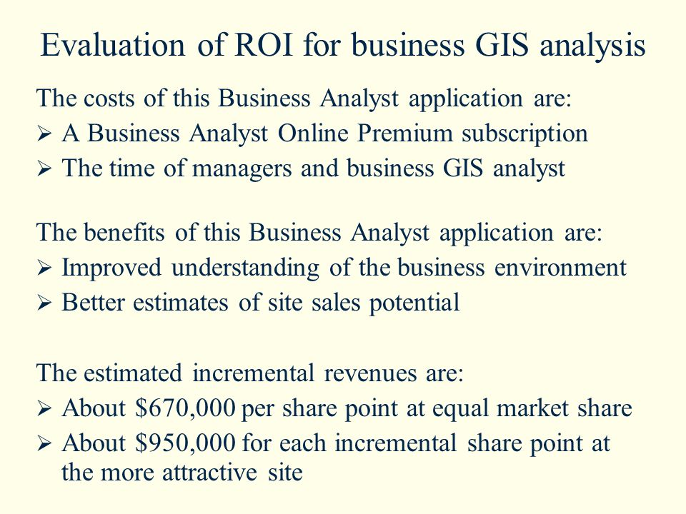 Evaluation of ROI for business GIS analysis The costs of this Business Analyst application are:  A Business Analyst Online Premium subscription  The time of managers and business GIS analyst The benefits of this Business Analyst application are:  Improved understanding of the business environment  Better estimates of site sales potential The estimated incremental revenues are:  About $670,000 per share point at equal market share  About $950,000 for each incremental share point at the more attractive site