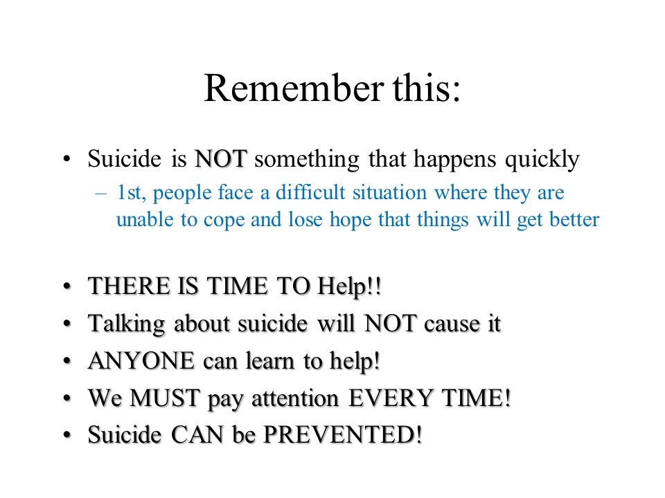 Remember this: NOTSuicide is NOT something that happens quickly –1st, people face a difficult situation where they are unable to cope and lose hope that things will get better THERE IS TIME TO Help!!THERE IS TIME TO Help!.