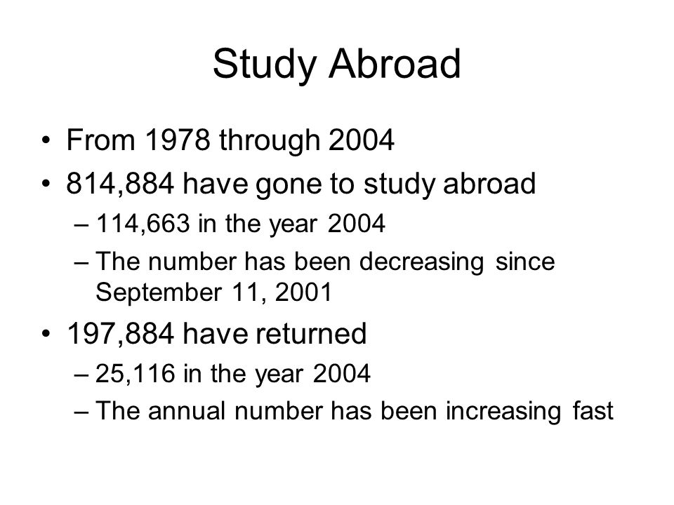 Study Abroad From 1978 through ,884 have gone to study abroad –114,663 in the year 2004 –The number has been decreasing since September 11, ,884 have returned –25,116 in the year 2004 –The annual number has been increasing fast