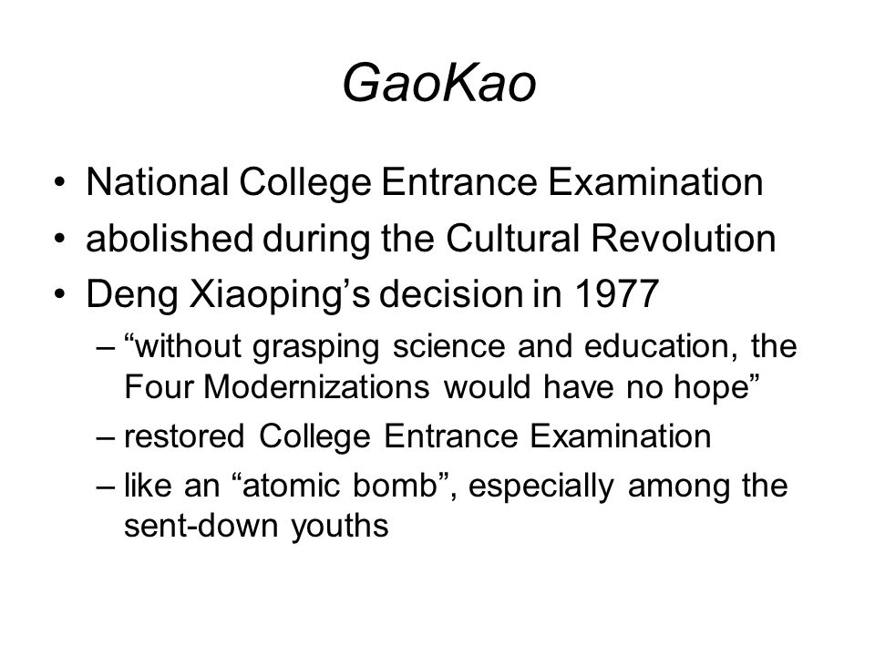 GaoKao National College Entrance Examination abolished during the Cultural Revolution Deng Xiaoping’s decision in 1977 – without grasping science and education, the Four Modernizations would have no hope –restored College Entrance Examination –like an atomic bomb , especially among the sent-down youths
