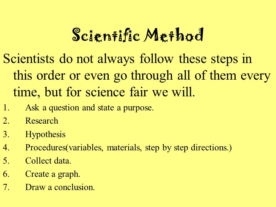 Scientific Method Scientists do not always follow these steps in this order or even go through all of them every time, but for science fair we will.