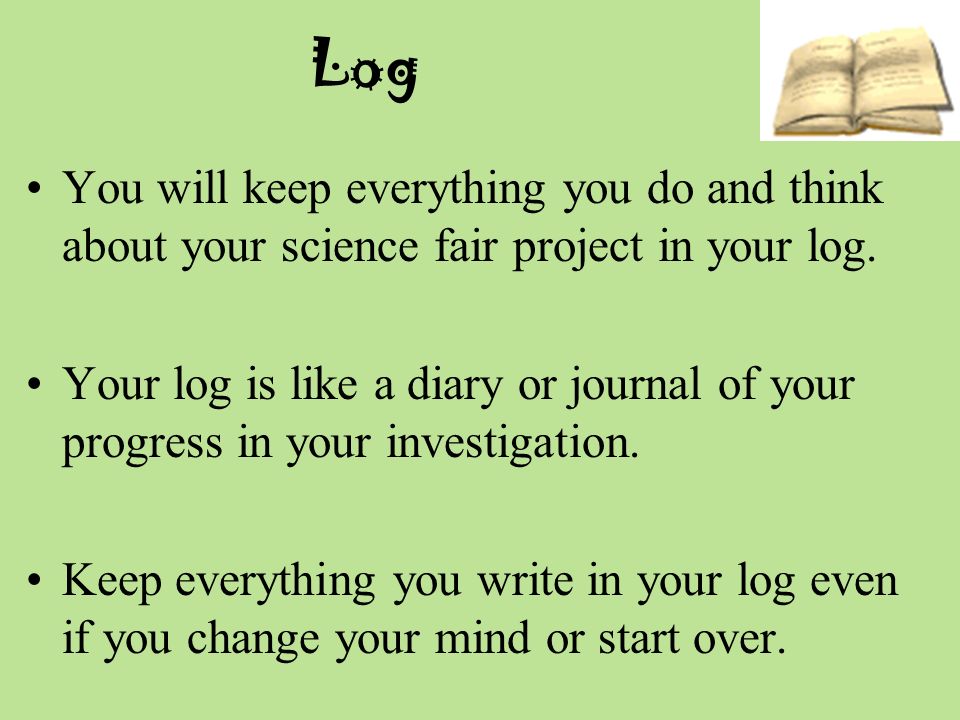 Log You will keep everything you do and think about your science fair project in your log.