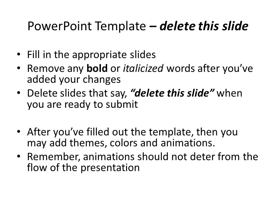 PowerPoint Template – delete this slide Fill in the appropriate slides Remove any bold or italicized words after you’ve added your changes Delete slides that say, delete this slide when you are ready to submit After you’ve filled out the template, then you may add themes, colors and animations.