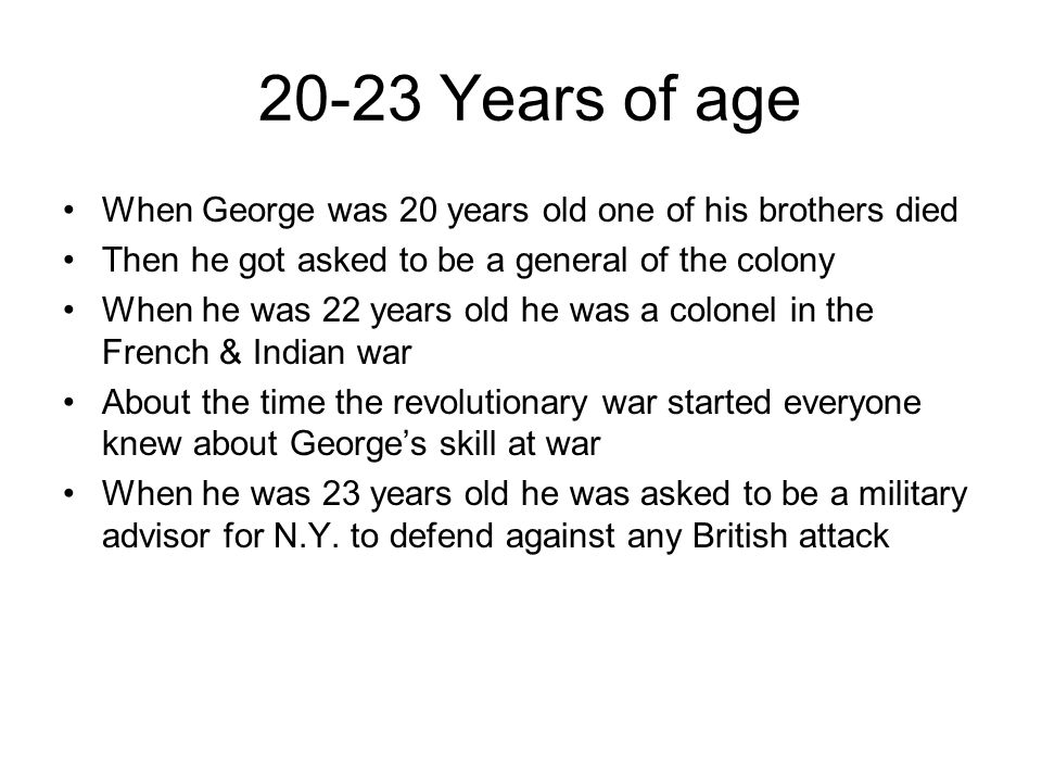 20-23 Years of age When George was 20 years old one of his brothers died Then he got asked to be a general of the colony When he was 22 years old he was a colonel in the French & Indian war About the time the revolutionary war started everyone knew about George’s skill at war When he was 23 years old he was asked to be a military advisor for N.Y.