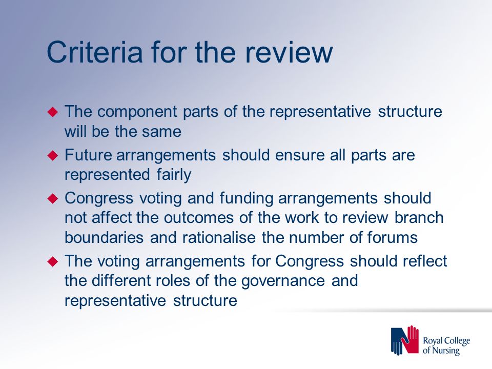 Criteria for the review u The component parts of the representative structure will be the same u Future arrangements should ensure all parts are represented fairly u Congress voting and funding arrangements should not affect the outcomes of the work to review branch boundaries and rationalise the number of forums u The voting arrangements for Congress should reflect the different roles of the governance and representative structure