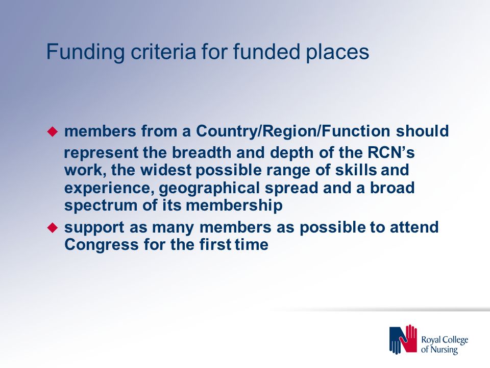 Funding criteria for funded places u members from a Country/Region/Function should represent the breadth and depth of the RCN’s work, the widest possible range of skills and experience, geographical spread and a broad spectrum of its membership u support as many members as possible to attend Congress for the first time
