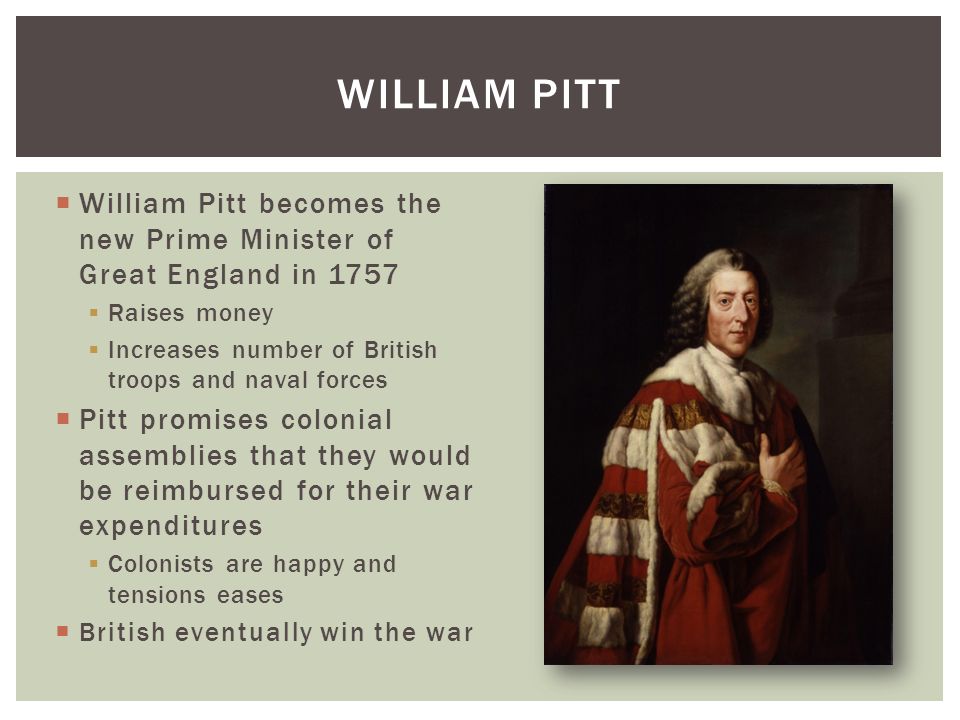  William Pitt becomes the new Prime Minister of Great England in 1757  Raises money  Increases number of British troops and naval forces  Pitt promises colonial assemblies that they would be reimbursed for their war expenditures  Colonists are happy and tensions eases  British eventually win the war WILLIAM PITT