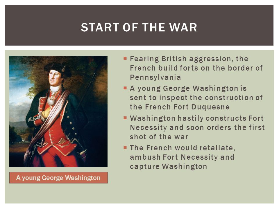  Fearing British aggression, the French build forts on the border of Pennsylvania  A young George Washington is sent to inspect the construction of the French Fort Duquesne  Washington hastily constructs Fort Necessity and soon orders the first shot of the war  The French would retaliate, ambush Fort Necessity and capture Washington START OF THE WAR A young George Washington
