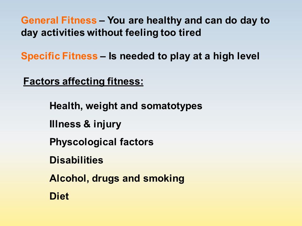 General Fitness – You are healthy and can do day to day activities without feeling too tired Factors affecting fitness: Health, weight and somatotypes Illness & injury Physcological factors Disabilities Alcohol, drugs and smoking Diet Specific Fitness – Is needed to play at a high level