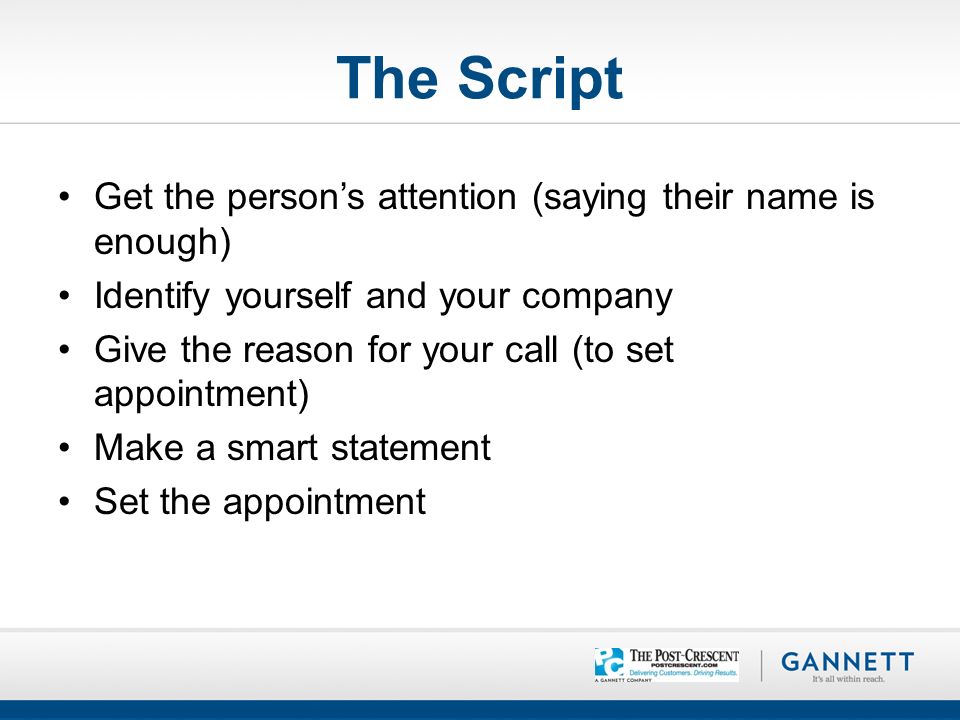 The Script Get the person’s attention (saying their name is enough) Identify yourself and your company Give the reason for your call (to set appointment) Make a smart statement Set the appointment