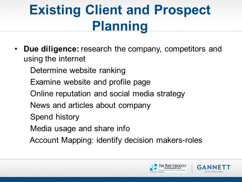 Existing Client and Prospect Planning Due diligence: research the company, competitors and using the internet Determine website ranking Examine website and profile page Online reputation and social media strategy News and articles about company Spend history Media usage and share info Account Mapping: identify decision makers-roles