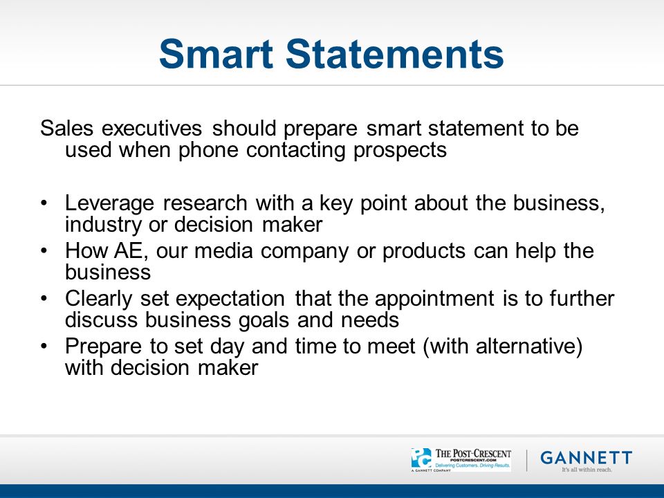 Smart Statements Sales executives should prepare smart statement to be used when phone contacting prospects Leverage research with a key point about the business, industry or decision maker How AE, our media company or products can help the business Clearly set expectation that the appointment is to further discuss business goals and needs Prepare to set day and time to meet (with alternative) with decision maker