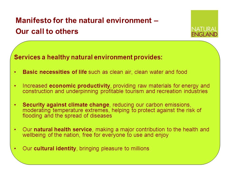 Services a healthy natural environment provides: Basic necessities of life such as clean air, clean water and food Increased economic productivity, providing raw materials for energy and construction and underpinning profitable tourism and recreation industries Security against climate change, reducing our carbon emissions, moderating temperature extremes, helping to protect against the risk of flooding and the spread of diseases Our natural health service, making a major contribution to the health and wellbeing of the nation, free for everyone to use and enjoy Our cultural identity, bringing pleasure to millions Manifesto for the natural environment – Our call to others