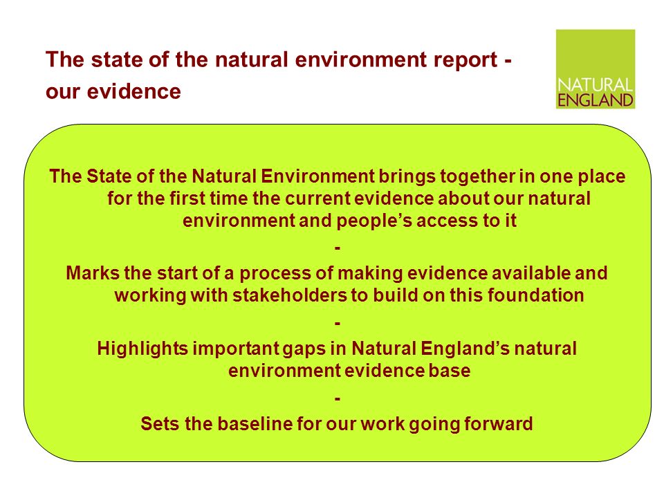 The State of the Natural Environment brings together in one place for the first time the current evidence about our natural environment and people’s access to it - Marks the start of a process of making evidence available and working with stakeholders to build on this foundation - Highlights important gaps in Natural England’s natural environment evidence base - Sets the baseline for our work going forward The state of the natural environment report - our evidence