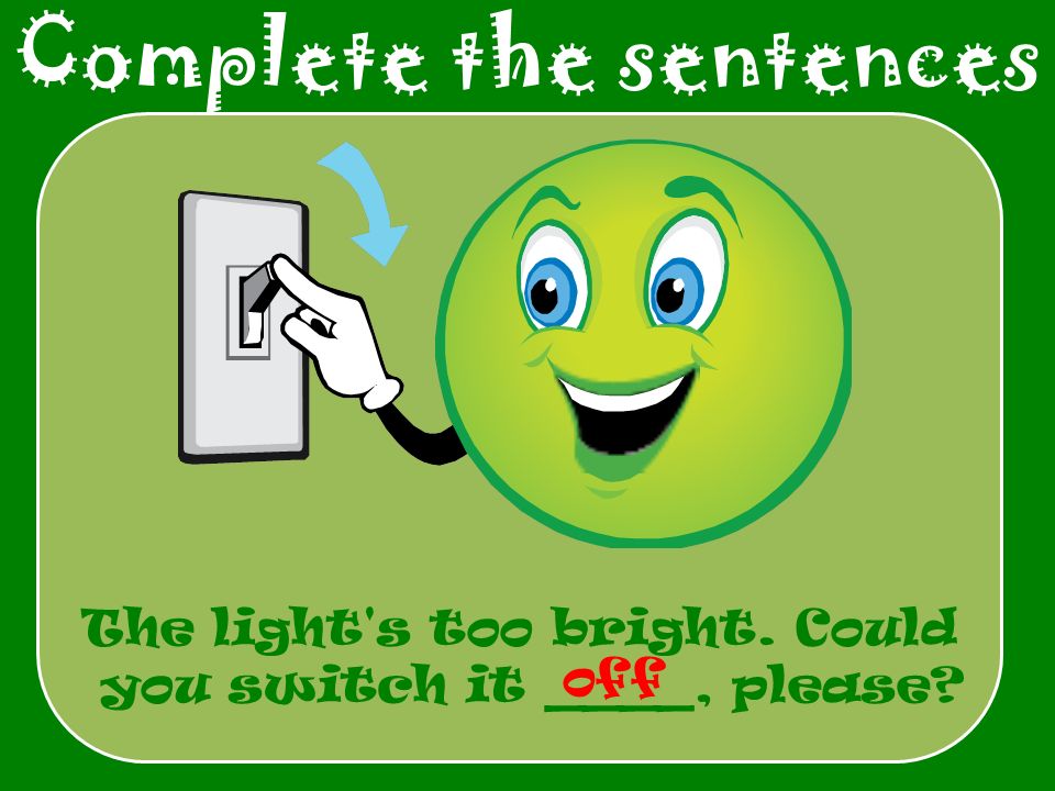 Complete the sentences The light s too bright. Could you switch it ____, please off