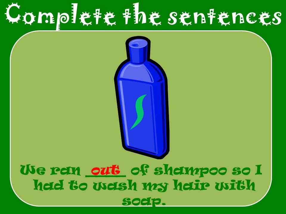 Complete the sentences We ran ____ of shampoo so I had to wash my hair with soap. out