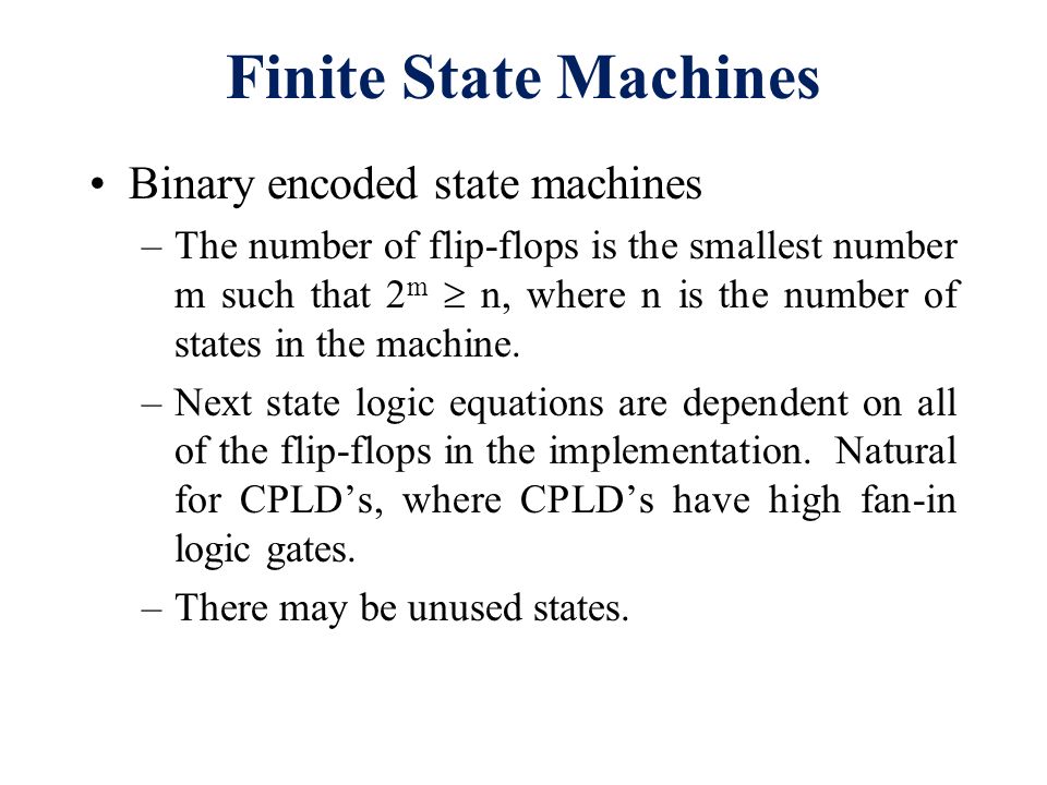 Finite State Machines. Binary encoded state machines –The number of flip- flops is the smallest number m such that 2 m  n, where n is the number of  states. - ppt download