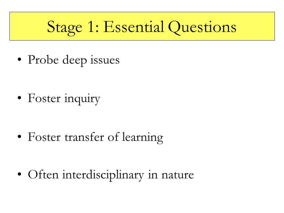 Stage 1: Essential Questions Probe deep issues Foster inquiry Foster transfer of learning Often interdisciplinary in nature