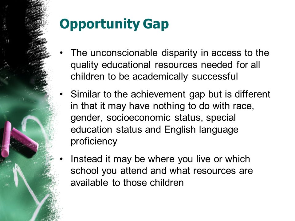 Opportunity Gap The unconscionable disparity in access to the quality educational resources needed for all children to be academically successful Similar to the achievement gap but is different in that it may have nothing to do with race, gender, socioeconomic status, special education status and English language proficiency Instead it may be where you live or which school you attend and what resources are available to those children