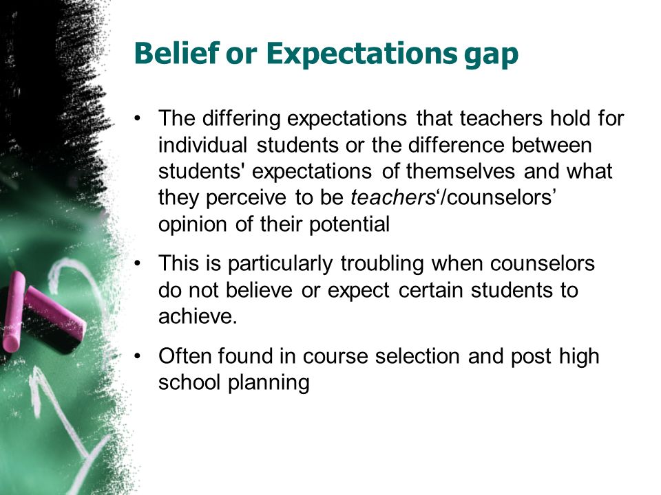 Belief or Expectations gap The differing expectations that teachers hold for individual students or the difference between students expectations of themselves and what they perceive to be teachers‘/counselors’ opinion of their potential This is particularly troubling when counselors do not believe or expect certain students to achieve.