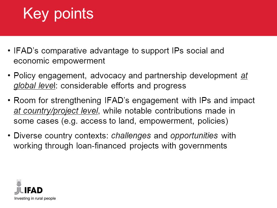 Key points IFAD’s comparative advantage to support IPs social and economic empowerment Policy engagement, advocacy and partnership development at global level: considerable efforts and progress Room for strengthening IFAD’s engagement with IPs and impact at country/project level, while notable contributions made in some cases (e.g.
