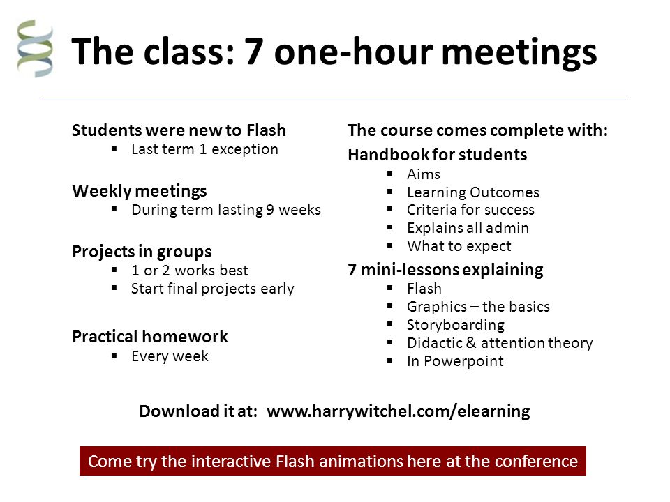 The class: 7 one-hour meetings Students were new to Flash  Last term 1 exception Weekly meetings  During term lasting 9 weeks Projects in groups  1 or 2 works best  Start final projects early Practical homework  Every week The course comes complete with: Handbook for students  Aims  Learning Outcomes  Criteria for success  Explains all admin  What to expect 7 mini-lessons explaining  Flash  Graphics – the basics  Storyboarding  Didactic & attention theory  In Powerpoint Come try the interactive Flash animations here at the conference Download it at:
