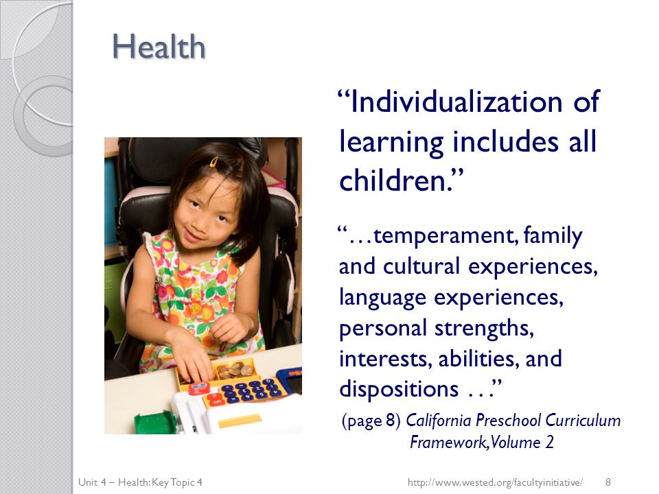Health Individualization of learning includes all children. …temperament, family and cultural experiences, language experiences, personal strengths, interests, abilities, and dispositions... (page 8) California Preschool Curriculum Framework, Volume 2 Unit 4 – Health: Key Topic 4http://  8