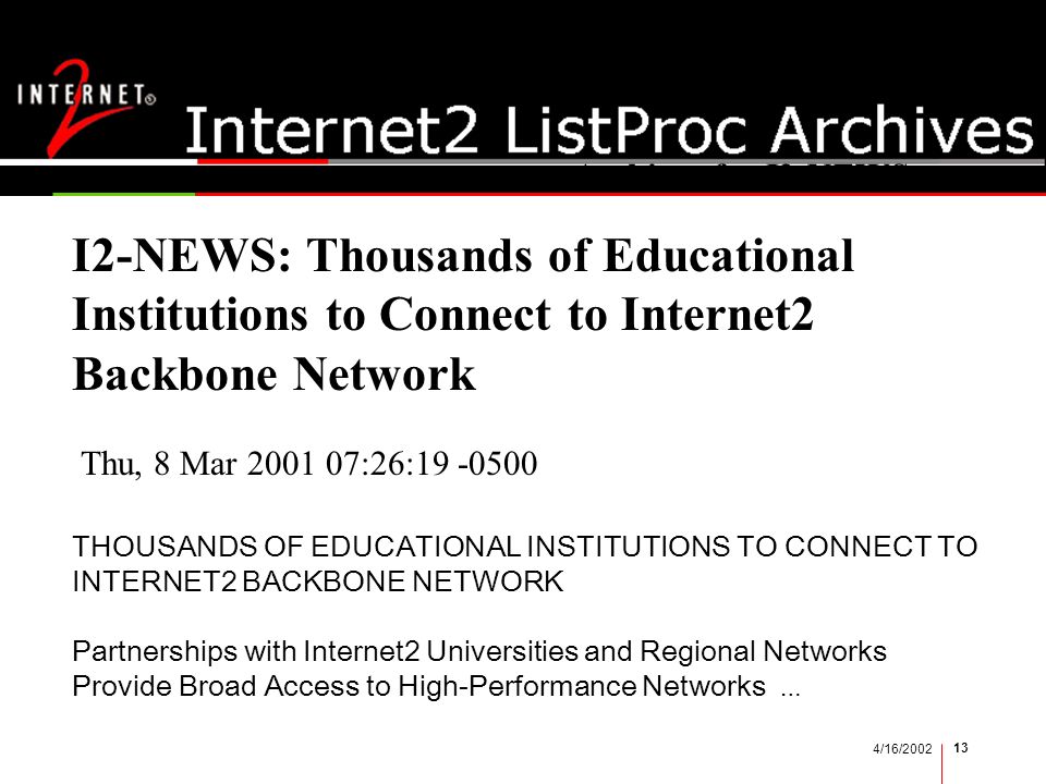 4/16/ I2 news I2-NEWS: Thousands of Educational Institutions to Connect to Internet2 Backbone Network Archives for I2-NEWS Thu, 8 Mar :26: THOUSANDS OF EDUCATIONAL INSTITUTIONS TO CONNECT TO INTERNET2 BACKBONE NETWORK Partnerships with Internet2 Universities and Regional Networks Provide Broad Access to High-Performance Networks …