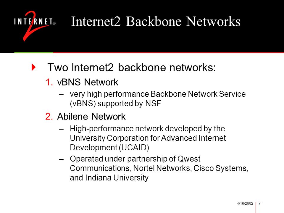 4/16/ Internet2 Backbone Networks  Two Internet2 backbone networks: 1.vBNS Network –very high performance Backbone Network Service (vBNS) supported by NSF 2.Abilene Network –High-performance network developed by the University Corporation for Advanced Internet Development (UCAID) –Operated under partnership of Qwest Communications, Nortel Networks, Cisco Systems, and Indiana University