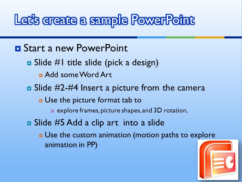  Start a new PowerPoint  Slide #1 title slide (pick a design)  Add some Word Art  Slide #2-#4 Insert a picture from the camera  Use the picture format tab to  explore frames, picture shapes, and 3D rotation,  Slide #5 Add a clip art into a slide  Use the custom animation (motion paths to explore animation in PP)