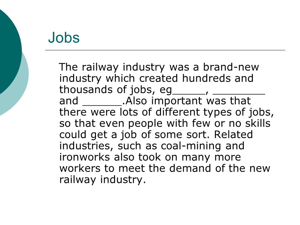 Jobs The railway industry was a brand-new industry which created hundreds and thousands of jobs, eg_____, ________ and ______.Also important was that there were lots of different types of jobs, so that even people with few or no skills could get a job of some sort.