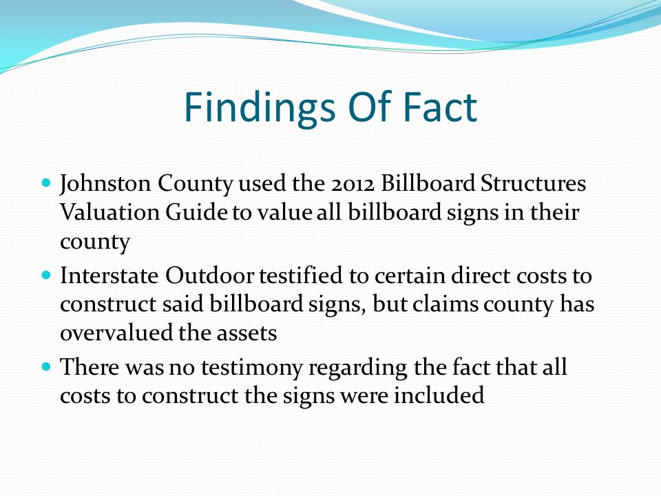 Findings Of Fact Johnston County used the 2012 Billboard Structures Valuation Guide to value all billboard signs in their county Interstate Outdoor testified to certain direct costs to construct said billboard signs, but claims county has overvalued the assets There was no testimony regarding the fact that all costs to construct the signs were included
