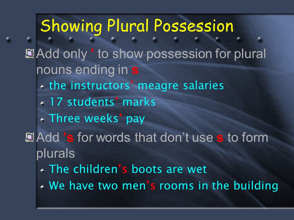 Showing Plural Possession Add only ’ to show possession for plural nouns ending in s the instructors’ meagre salaries 17 students’ marks Three weeks’ pay Add ’s for words that don’t use s to form plurals The children’s boots are wet We have two men’s rooms in the building