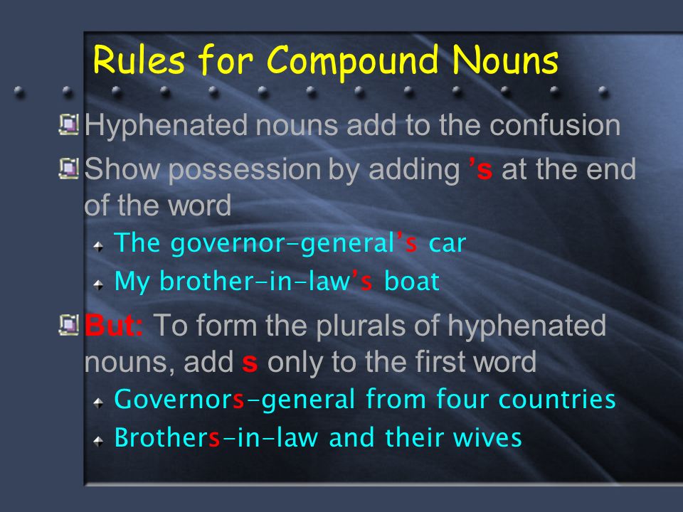 Rules for Compound Nouns Hyphenated nouns add to the confusion Show possession by adding ’s at the end of the word The governor-general’s car My brother-in-law’s boat But: To form the plurals of hyphenated nouns, add s only to the first word Governors-general from four countries Brothers-in-law and their wives