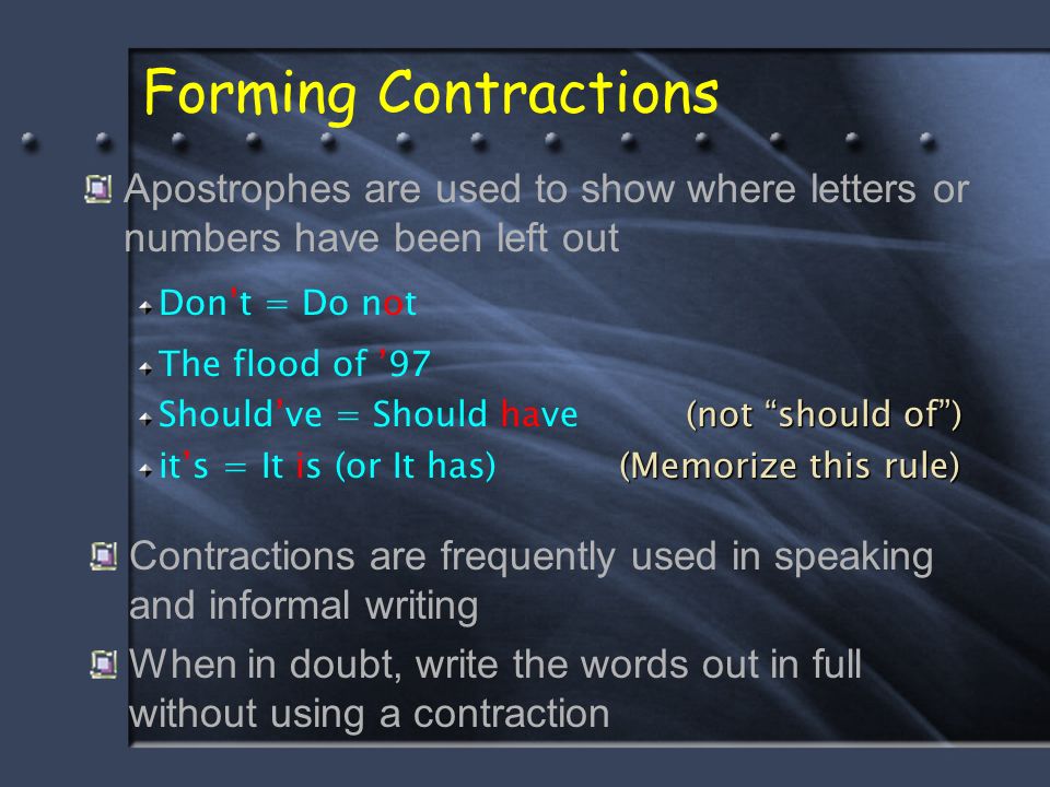 Forming Contractions Contractions are frequently used in speaking and informal writing When in doubt, write the words out in full without using a contraction Apostrophes are used to show where letters or numbers have been left out Don’t = Do not The flood of ’97 Should’ve = Should have it’s = It is (or It has) (not should of ) (not should of ) (Memorize this rule)
