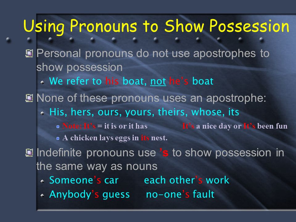 Using Pronouns to Show Possession Personal pronouns do not use apostrophes to show possession We refer to his boat, not he’s boat None of these pronouns uses an apostrophe: His, hers, ours, yours, theirs, whose, its Note: It’s = it is or it has It’s a nice day or It’s been fun A chicken lays eggs in its nest.