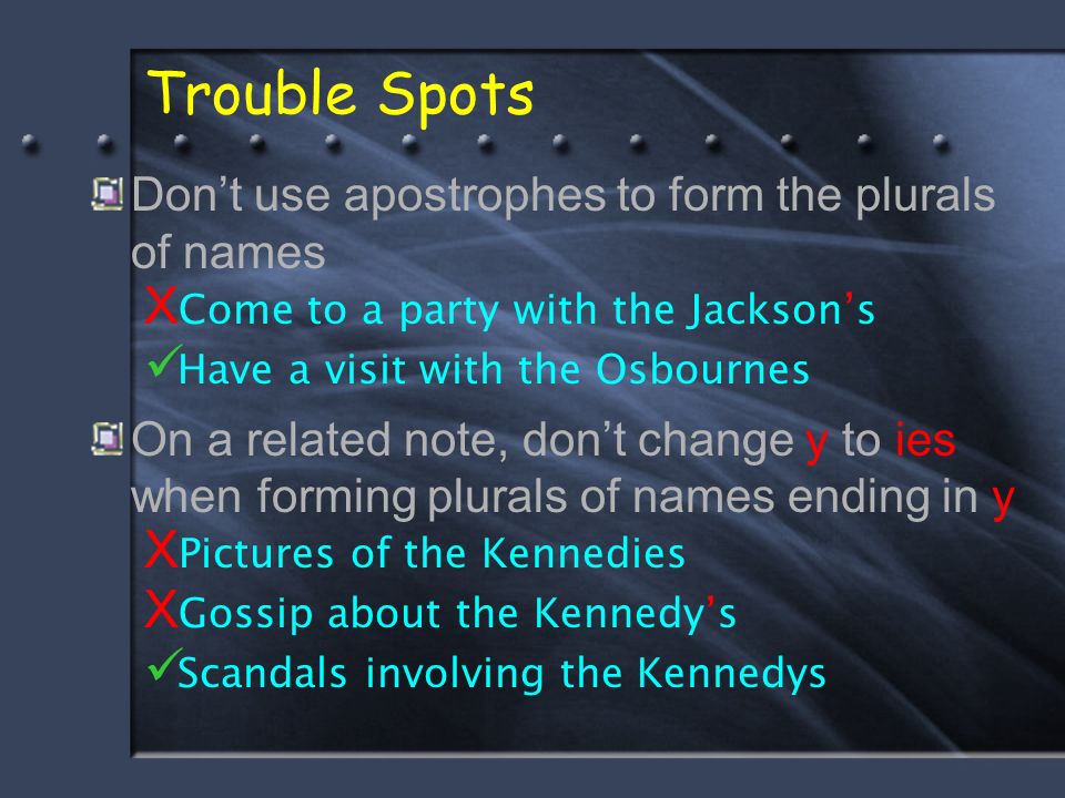Trouble Spots Don’t use apostrophes to form the plurals of names X Come to a party with the Jackson’s Have a visit with the Osbournes On a related note, don’t change y to ies when forming plurals of names ending in y X Pictures of the Kennedies X Gossip about the Kennedy’s Scandals involving the Kennedys